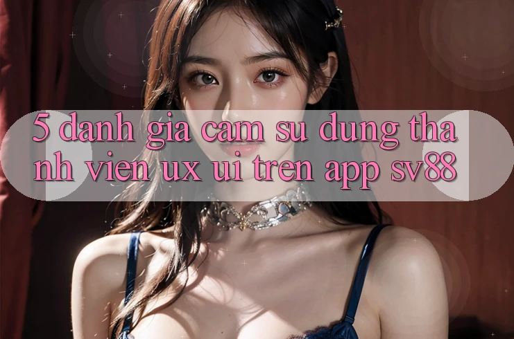 5. Đánh Giá Cảm sử dụng Thành viên (UX/UI) Trên App sv88 5. Đánh Giá Cảm sử dụng Thành viên (UX/UI) Trên App sv88