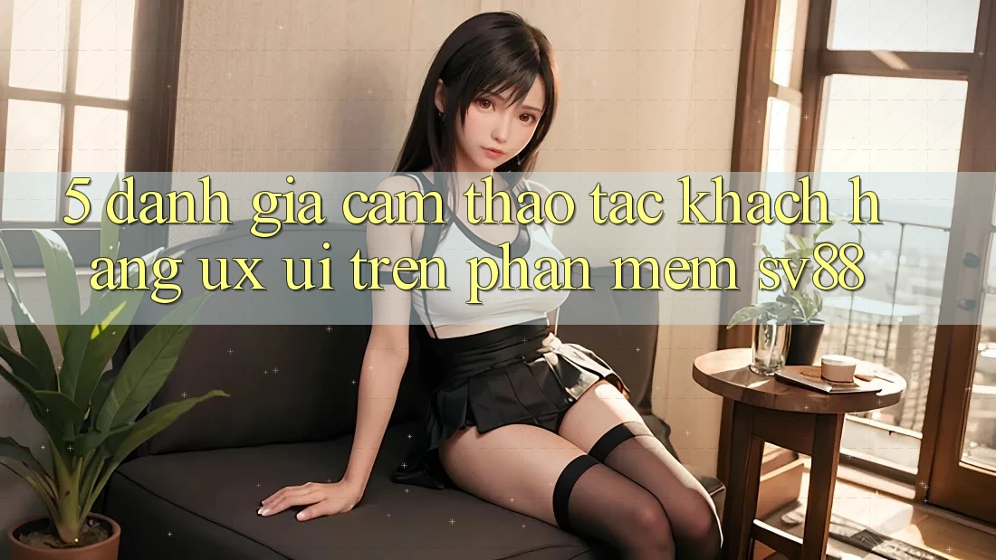 5. Đánh Giá Cảm thao tác Khách hàng (UX/UI) Trên Phần mềm sv88 5. Đánh Giá Cảm thao tác Khách hàng (UX/UI) Trên Phần mềm sv88