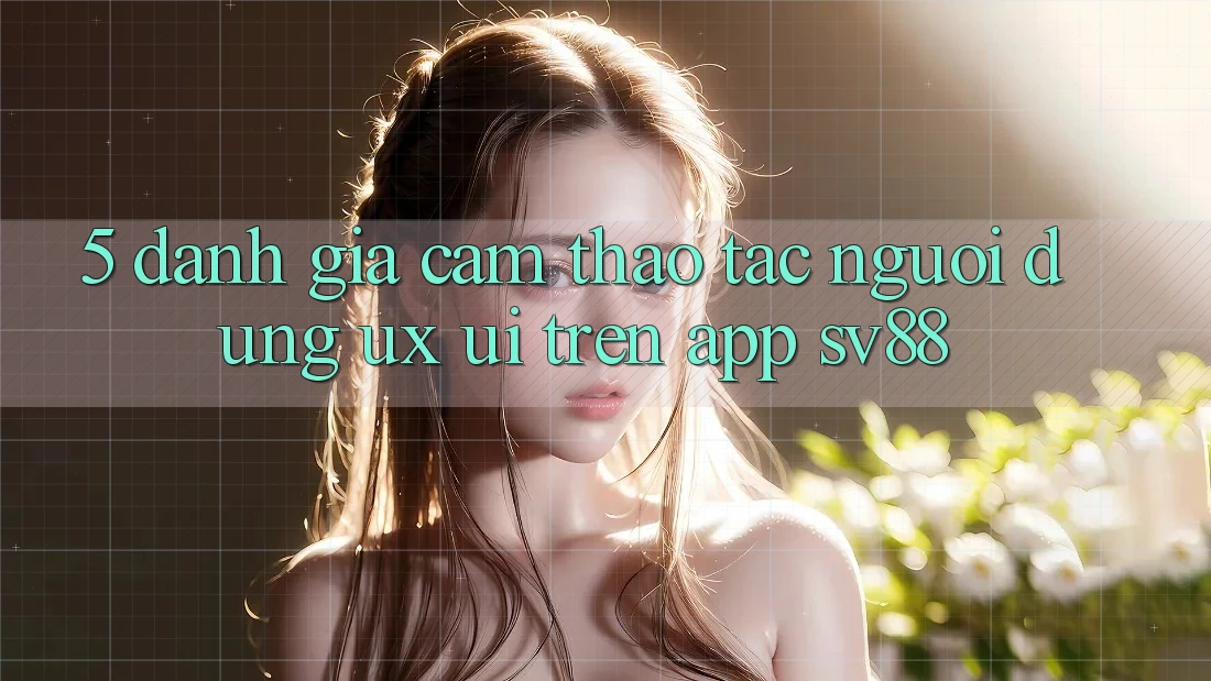 5. Đánh Giá Cảm thao tác Người Dùng (UX/UI) Trên App sv88 5. Đánh Giá Cảm thao tác Người Dùng (UX/UI) Trên App sv88