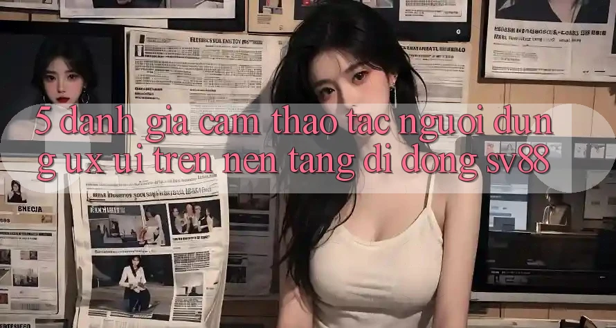 5. Đánh Giá Cảm thao tác Người Dùng (UX/UI) Trên Nền tảng di động sv88 5. Đánh Giá Cảm thao tác Người Dùng (UX/UI) Trên Nền tảng di động sv88