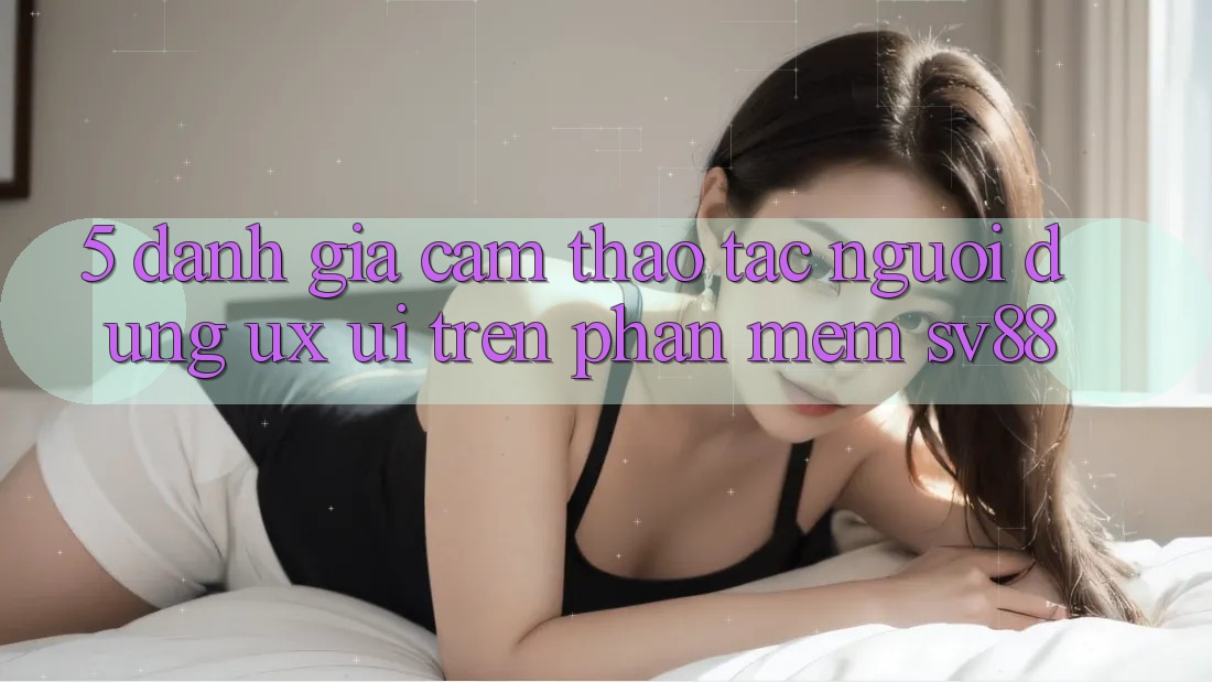 5. Đánh Giá Cảm thao tác Người Dùng (UX/UI) Trên Phần mềm sv88