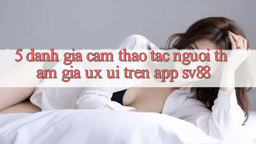5. Đánh Giá Cảm thao tác Người tham gia (UX/UI) Trên App sv88 5. Đánh Giá Cảm thao tác Người tham gia (UX/UI) Trên App sv88