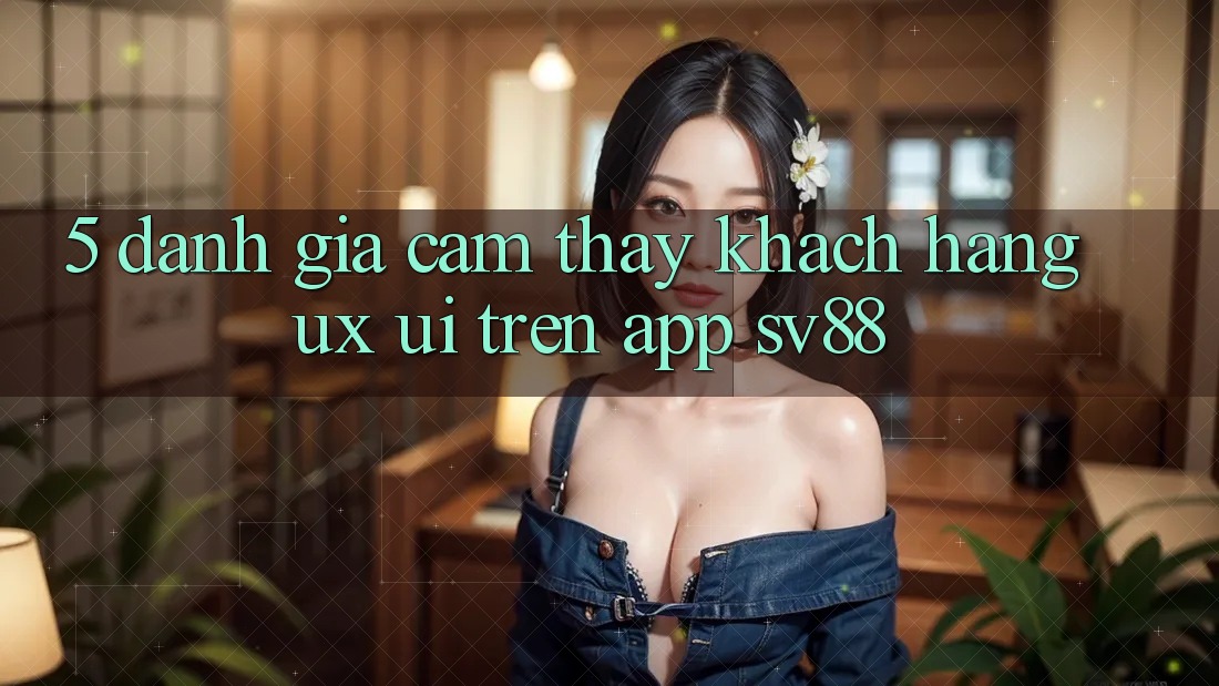 5. Đánh Giá Cảm thấy Khách hàng (UX/UI) Trên App sv88 5. Đánh Giá Cảm thấy Khách hàng (UX/UI) Trên App sv88