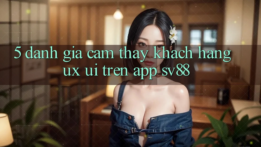 5. Đánh Giá Cảm thấy Khách hàng (UX/UI) Trên App sv88