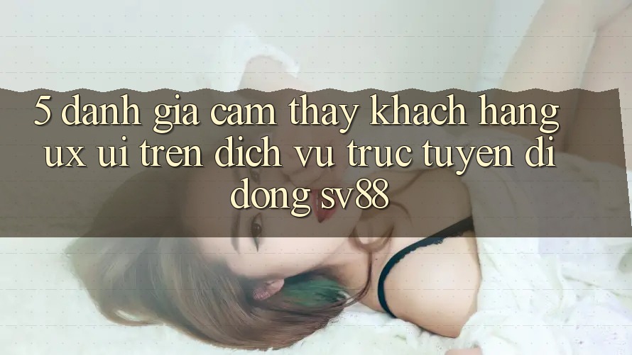 5. Đánh Giá Cảm thấy Khách hàng (UX/UI) Trên Dịch vụ trực tuyến di động sv88 5. Đánh Giá Cảm thấy Khách hàng (UX/UI) Trên Dịch vụ trực tuyến di động sv88