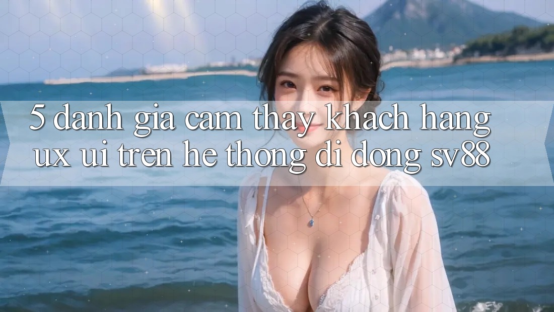 5. Đánh Giá Cảm thấy Khách hàng (UX/UI) Trên Hệ thống di động sv88