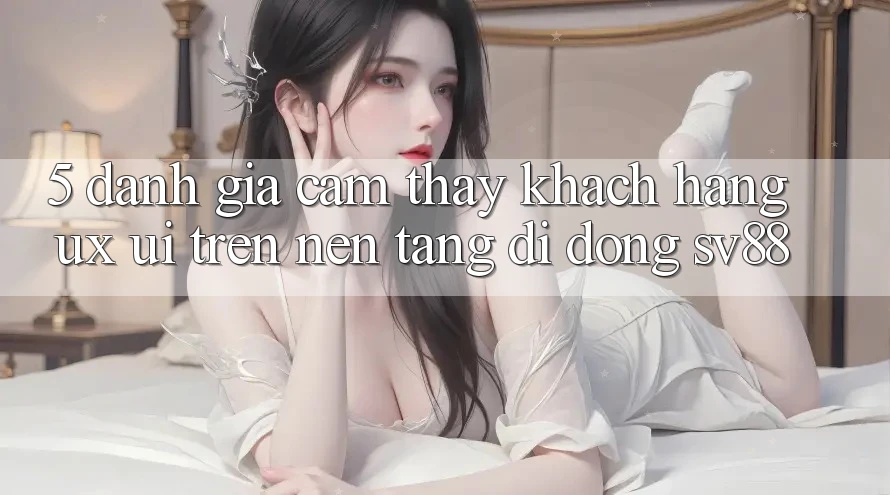 5. Đánh Giá Cảm thấy Khách hàng (UX/UI) Trên Nền tảng di động sv88 5. Đánh Giá Cảm thấy Khách hàng (UX/UI) Trên Nền tảng di động sv88