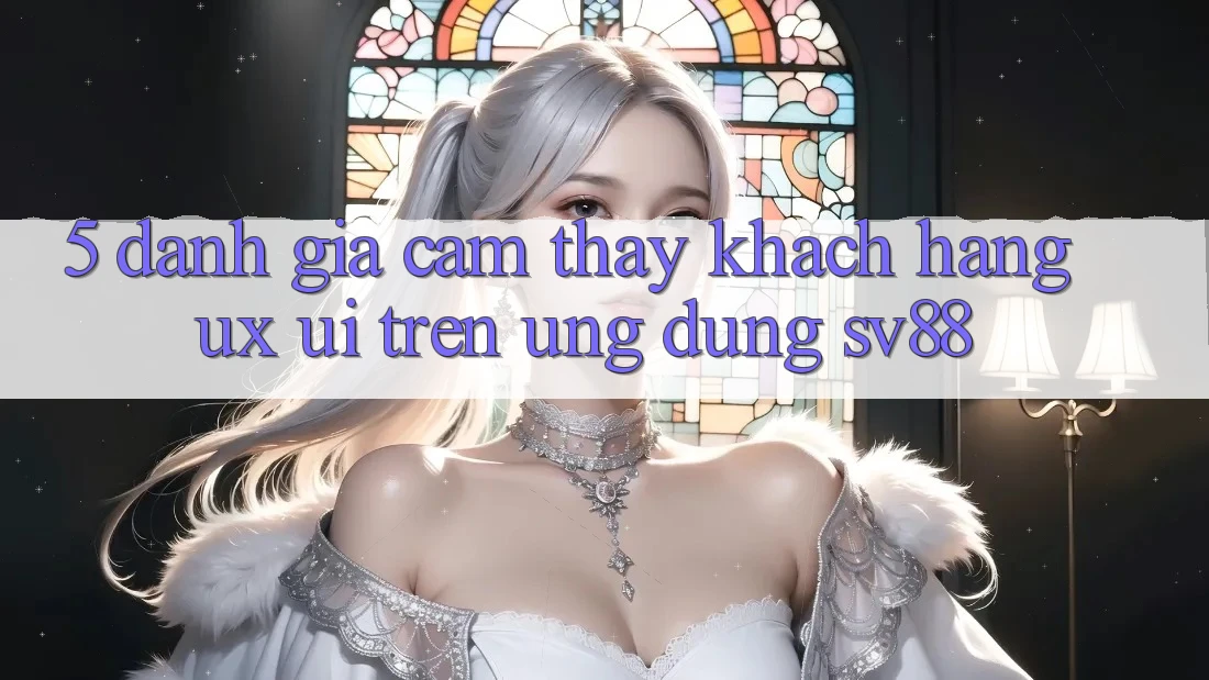 5. Đánh Giá Cảm thấy Khách hàng (UX/UI) Trên Ứng dụng sv88