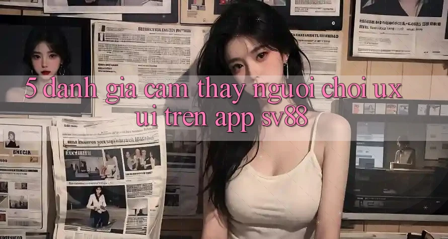 5. Đánh Giá Cảm thấy Người chơi (UX/UI) Trên App sv88 5. Đánh Giá Cảm thấy Người chơi (UX/UI) Trên App sv88