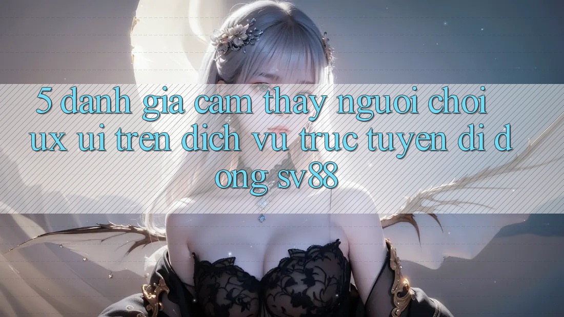 5. Đánh Giá Cảm thấy Người chơi (UX/UI) Trên Dịch vụ trực tuyến di động sv88