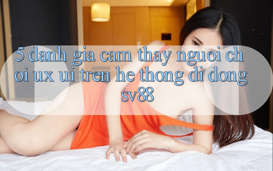 5. Đánh Giá Cảm thấy Người chơi (UX/UI) Trên Hệ thống di động sv88