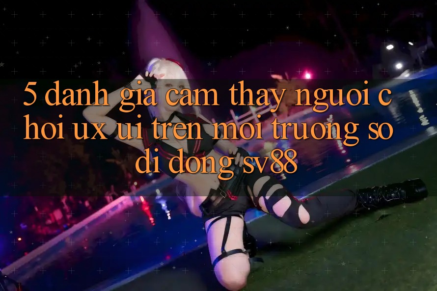 5. Đánh Giá Cảm thấy Người chơi (UX/UI) Trên Môi trường số di động sv88 5. Đánh Giá Cảm thấy Người chơi (UX/UI) Trên Môi trường số di động sv88