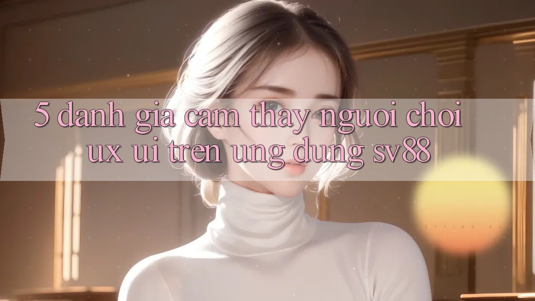 5. Đánh Giá Cảm thấy Người chơi (UX/UI) Trên Ứng dụng sv88 5. Đánh Giá Cảm thấy Người chơi (UX/UI) Trên Ứng dụng sv88