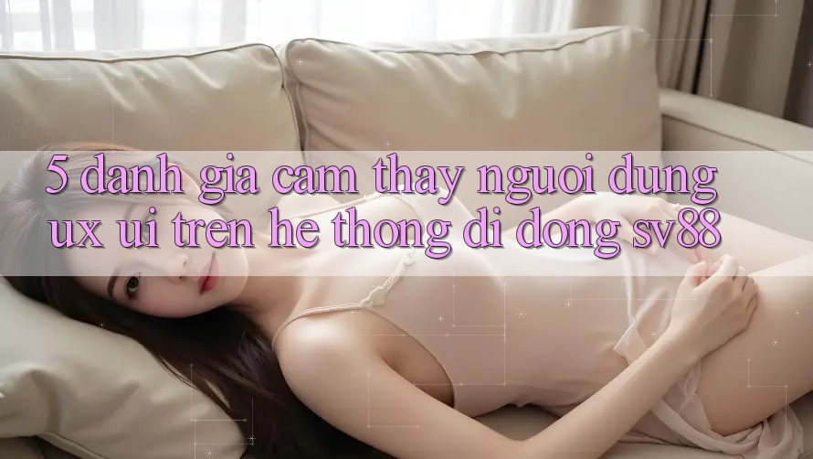 5. Đánh Giá Cảm thấy Người Dùng (UX/UI) Trên Hệ thống di động sv88