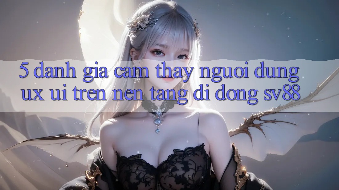 5. Đánh Giá Cảm thấy Người Dùng (UX/UI) Trên Nền tảng di động sv88