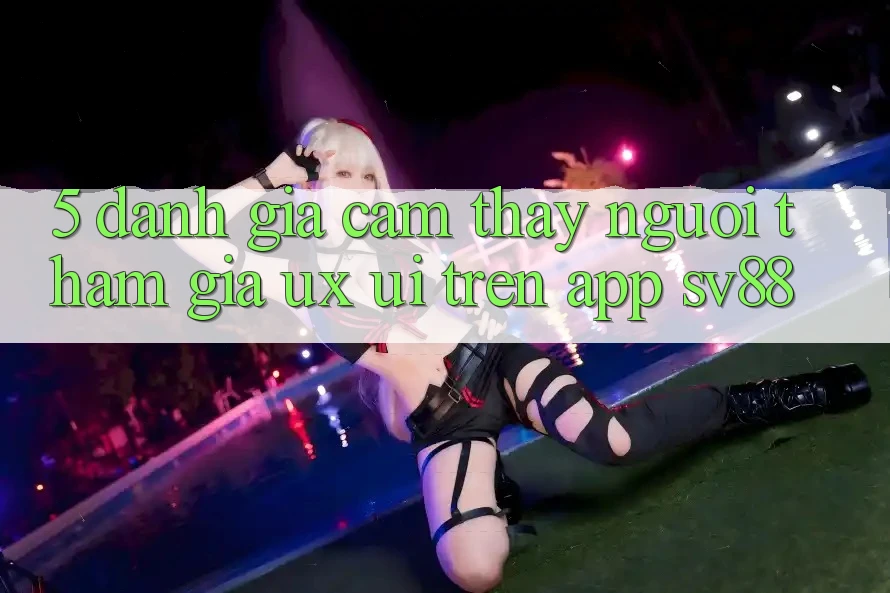 5. Đánh Giá Cảm thấy Người tham gia (UX/UI) Trên App sv88 5. Đánh Giá Cảm thấy Người tham gia (UX/UI) Trên App sv88