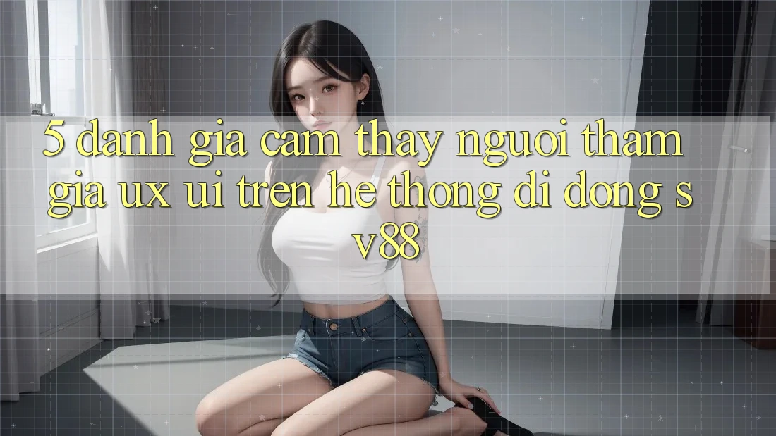 5. Đánh Giá Cảm thấy Người tham gia (UX/UI) Trên Hệ thống di động sv88 5. Đánh Giá Cảm thấy Người tham gia (UX/UI) Trên Hệ thống di động sv88