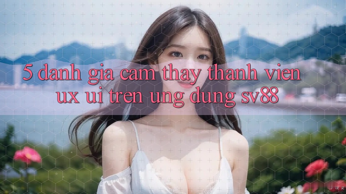 5. Đánh Giá Cảm thấy Thành viên (UX/UI) Trên Ứng dụng sv88