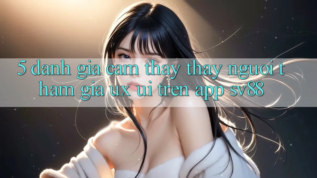 5. Đánh Giá Cảm thấy thấy Người tham gia (UX/UI) Trên App sv88
