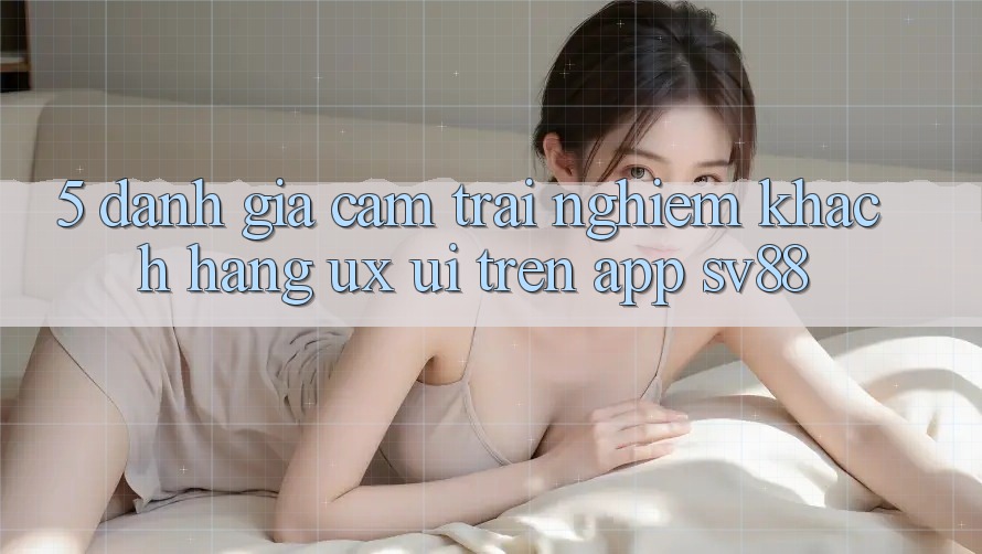 5. Đánh Giá Cảm trải nghiệm Khách hàng (UX/UI) Trên App sv88 5. Đánh Giá Cảm trải nghiệm Khách hàng (UX/UI) Trên App sv88