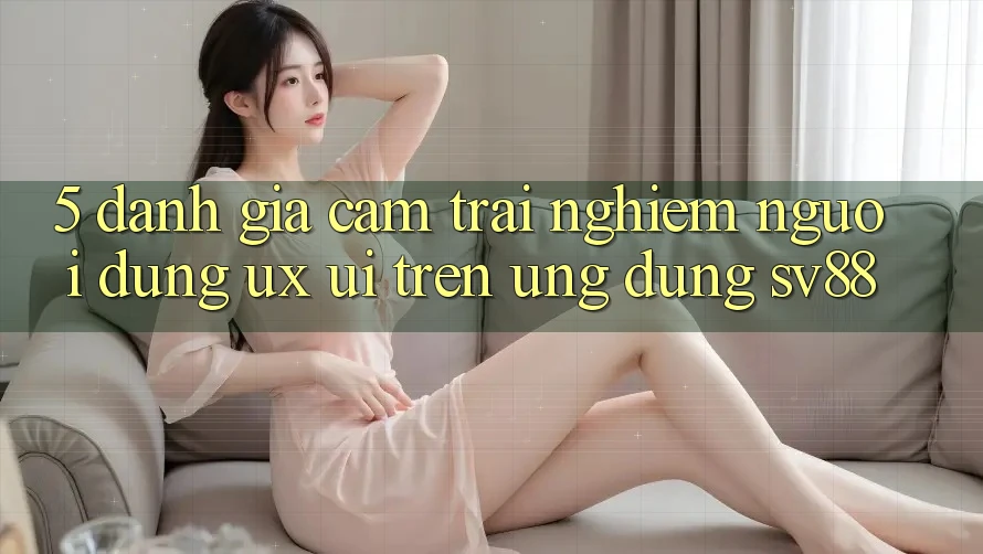 5. Đánh Giá Cảm trải nghiệm Người Dùng (UX/UI) Trên Ứng dụng sv88