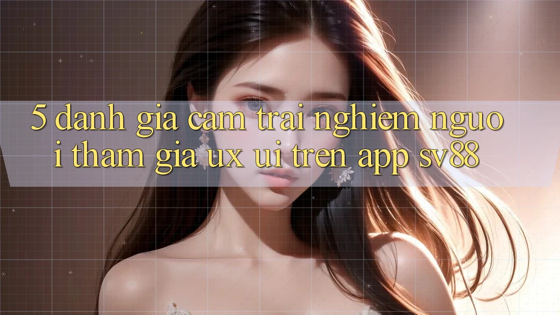 5. Đánh Giá Cảm trải nghiệm Người tham gia (UX/UI) Trên App sv88