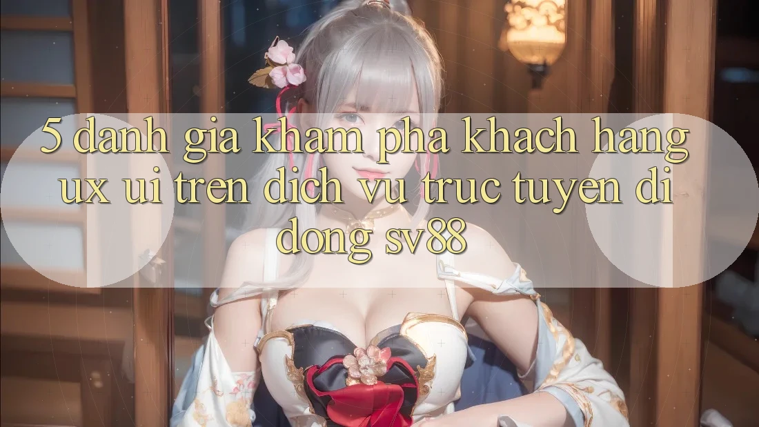 5. Đánh Giá Khám phá Khách hàng (UX/UI) Trên Dịch vụ trực tuyến di động sv88 5. Đánh Giá Khám phá Khách hàng (UX/UI) Trên Dịch vụ trực tuyến di động sv88