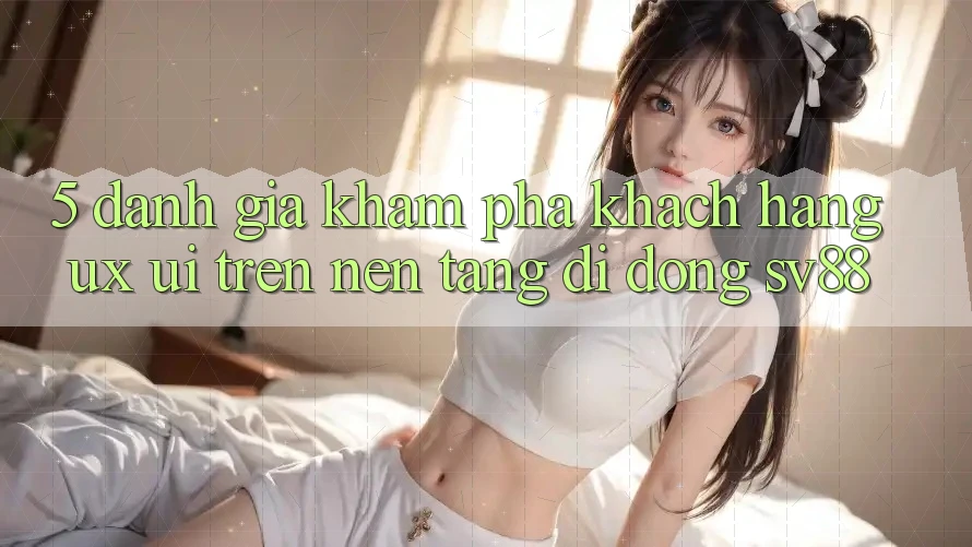 5. Đánh Giá Khám phá Khách hàng (UX/UI) Trên Nền tảng di động sv88