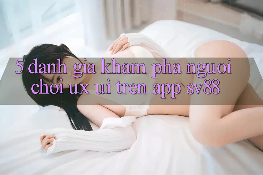 5. Đánh Giá Khám phá Người chơi (UX/UI) Trên App sv88 5. Đánh Giá Khám phá Người chơi (UX/UI) Trên App sv88