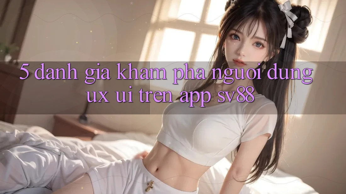 5. Đánh Giá Khám phá Người Dùng (UX/UI) Trên App sv88
