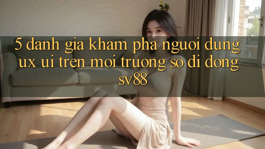 5. Đánh Giá Khám phá Người Dùng (UX/UI) Trên Môi trường số di động sv88