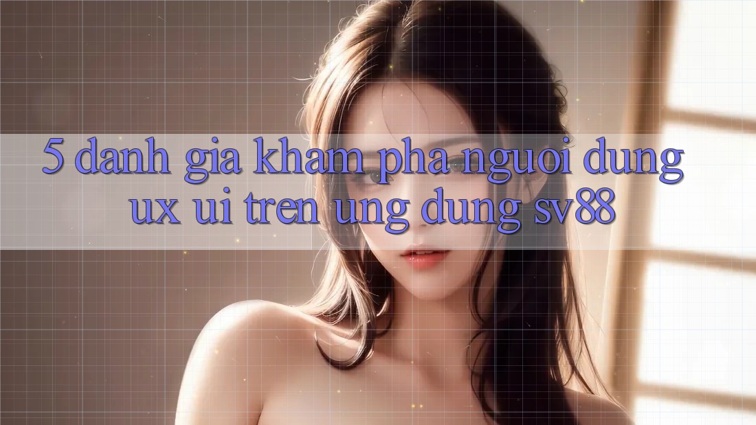 5. Đánh Giá Khám phá Người Dùng (UX/UI) Trên Ứng dụng sv88 5. Đánh Giá Khám phá Người Dùng (UX/UI) Trên Ứng dụng sv88