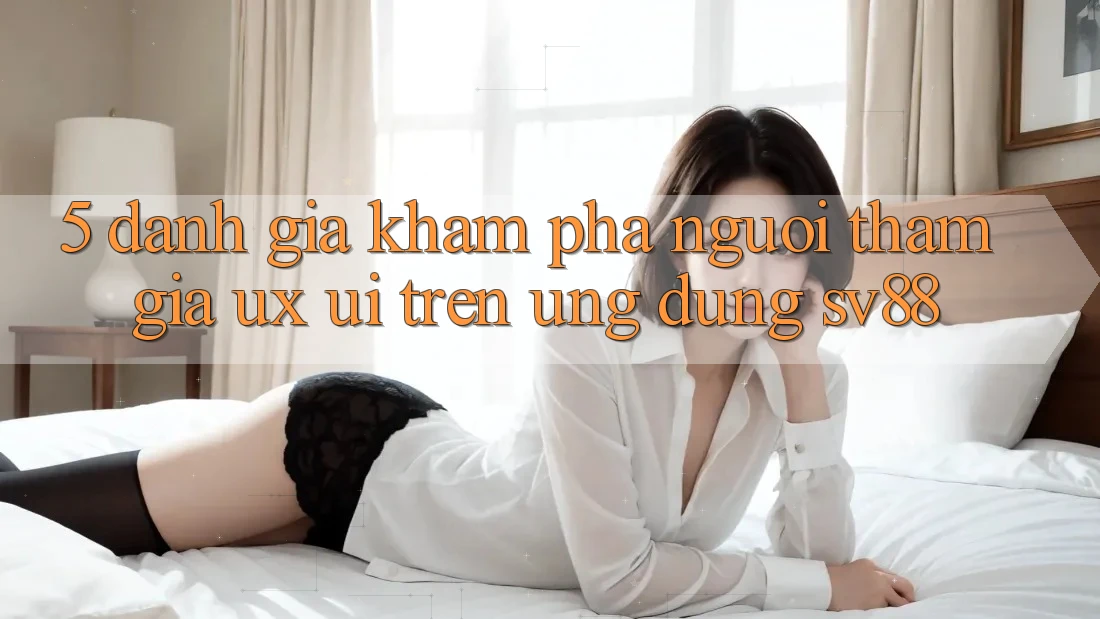 5. Đánh Giá Khám phá Người tham gia (UX/UI) Trên Ứng dụng sv88 5. Đánh Giá Khám phá Người tham gia (UX/UI) Trên Ứng dụng sv88