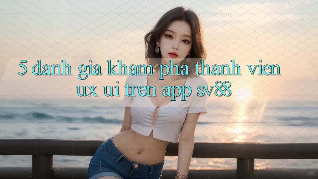 5. Đánh Giá Khám phá Thành viên (UX/UI) Trên App sv88 5. Đánh Giá Khám phá Thành viên (UX/UI) Trên App sv88