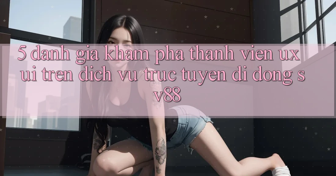 5. Đánh Giá Khám phá Thành viên (UX/UI) Trên Dịch vụ trực tuyến di động sv88 5. Đánh Giá Khám phá Thành viên (UX/UI) Trên Dịch vụ trực tuyến di động sv88