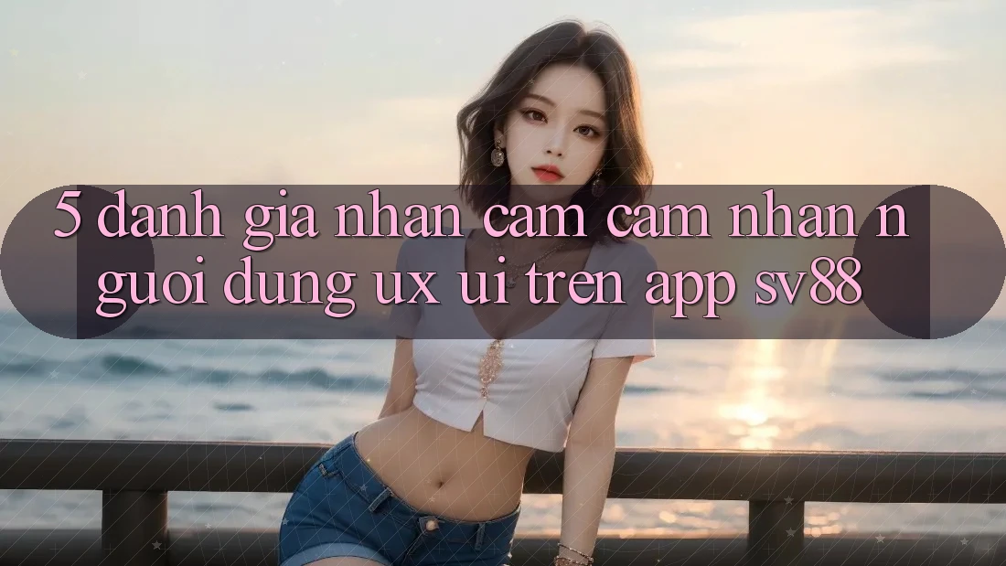 5. Đánh Giá Nhận cảm cảm nhận Người Dùng (UX/UI) Trên App sv88