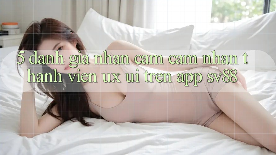 5. Đánh Giá Nhận cảm cảm nhận Thành viên (UX/UI) Trên App sv88