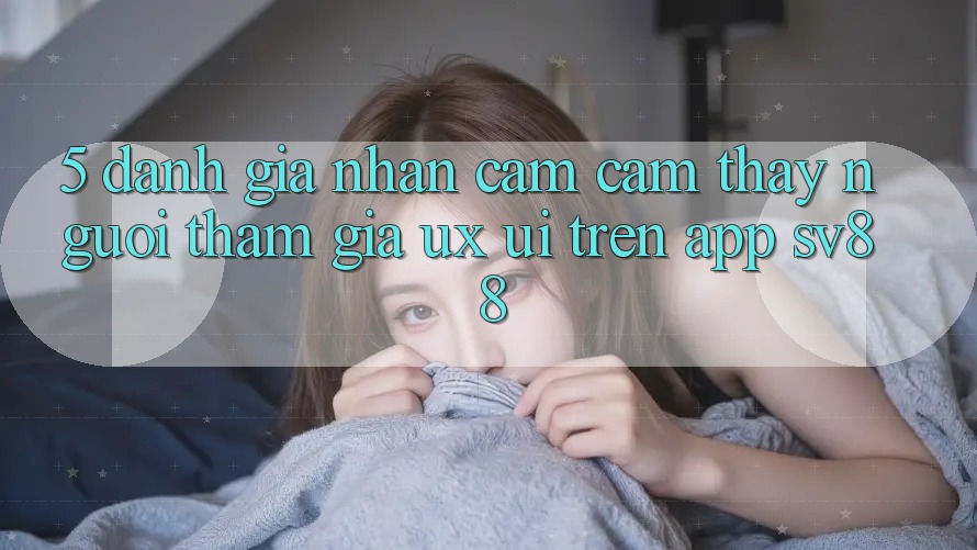 5. Đánh Giá Nhận cảm cảm thấy Người tham gia (UX/UI) Trên App sv88 5. Đánh Giá Nhận cảm cảm thấy Người tham gia (UX/UI) Trên App sv88