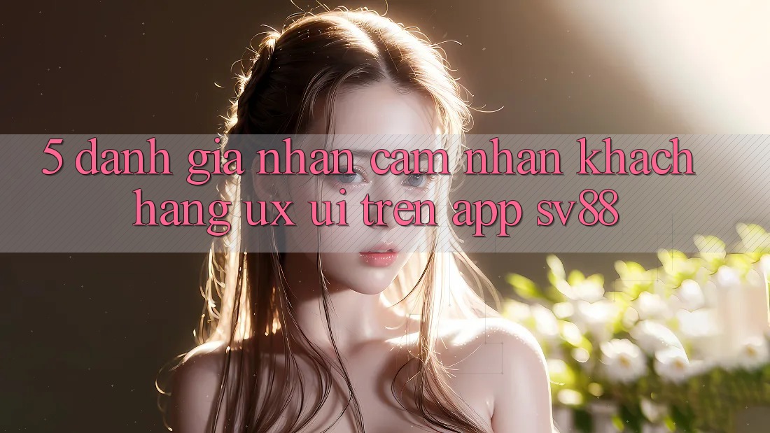 5. Đánh Giá Nhận cảm nhận Khách hàng (UX/UI) Trên App sv88 5. Đánh Giá Nhận cảm nhận Khách hàng (UX/UI) Trên App sv88