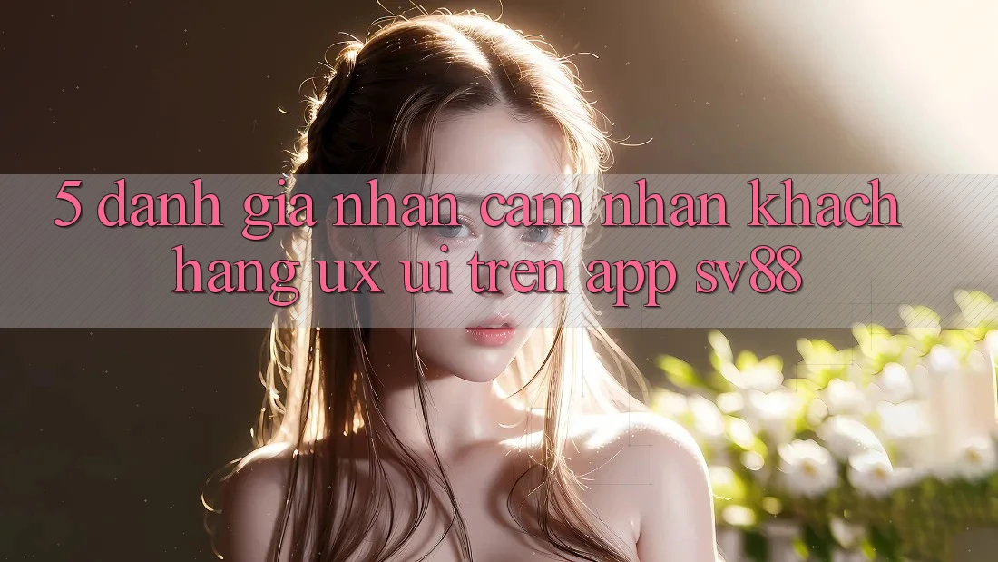 5. Đánh Giá Nhận cảm nhận Khách hàng (UX/UI) Trên App sv88 5. Đánh Giá Nhận cảm nhận Khách hàng (UX/UI) Trên App sv88