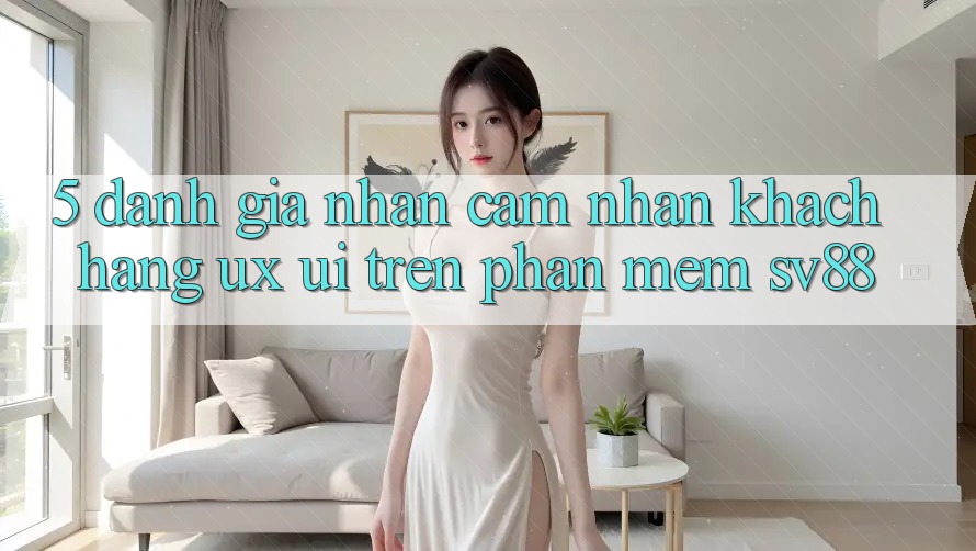 5. Đánh Giá Nhận cảm nhận Khách hàng (UX/UI) Trên Phần mềm sv88 5. Đánh Giá Nhận cảm nhận Khách hàng (UX/UI) Trên Phần mềm sv88
