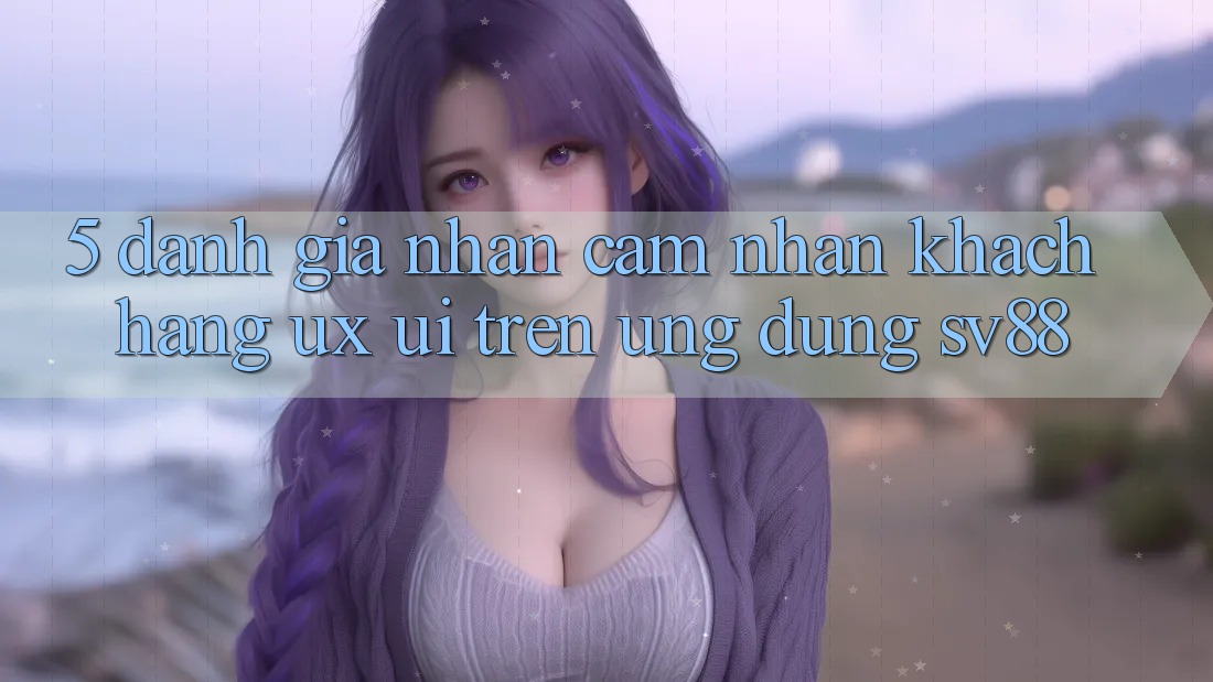 5. Đánh Giá Nhận cảm nhận Khách hàng (UX/UI) Trên Ứng dụng sv88 5. Đánh Giá Nhận cảm nhận Khách hàng (UX/UI) Trên Ứng dụng sv88