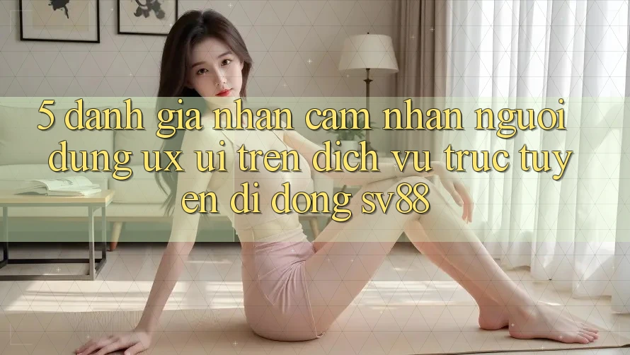 5. Đánh Giá Nhận cảm nhận Người Dùng (UX/UI) Trên Dịch vụ trực tuyến di động sv88