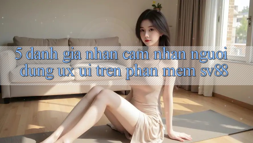 5. Đánh Giá Nhận cảm nhận Người Dùng (UX/UI) Trên Phần mềm sv88 5. Đánh Giá Nhận cảm nhận Người Dùng (UX/UI) Trên Phần mềm sv88