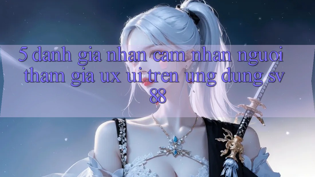 5. Đánh Giá Nhận cảm nhận Người tham gia (UX/UI) Trên Ứng dụng sv88 5. Đánh Giá Nhận cảm nhận Người tham gia (UX/UI) Trên Ứng dụng sv88
