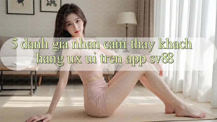 5. Đánh Giá Nhận cảm thấy Khách hàng (UX/UI) Trên App sv88