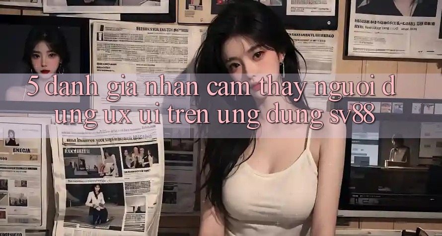 5. Đánh Giá Nhận cảm thấy Người Dùng (UX/UI) Trên Ứng dụng sv88 5. Đánh Giá Nhận cảm thấy Người Dùng (UX/UI) Trên Ứng dụng sv88