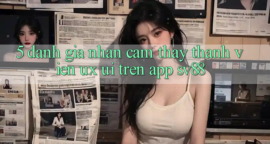 5. Đánh Giá Nhận cảm thấy Thành viên (UX/UI) Trên App sv88 5. Đánh Giá Nhận cảm thấy Thành viên (UX/UI) Trên App sv88