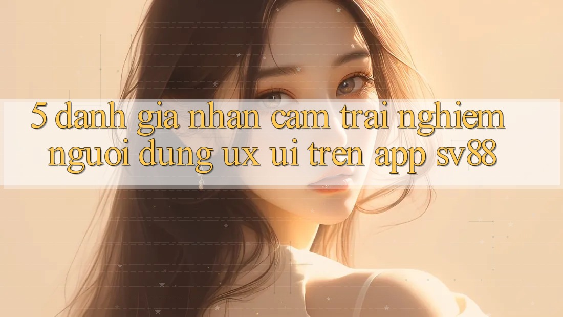 5. Đánh Giá Nhận cảm trải nghiệm Người Dùng (UX/UI) Trên App sv88