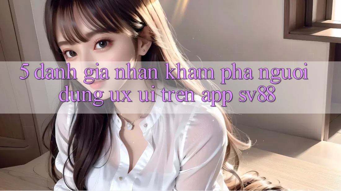 5. Đánh Giá Nhận khám phá Người Dùng (UX/UI) Trên App sv88